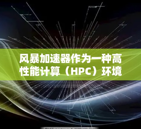 风暴加速器作为一种高性能计算（HPC）环境，为数据处理和计算提供了强大的支持，尤其在处理大型数据集和复杂计算任务时表现突出。以下是对风暴加速器体验的详细分析