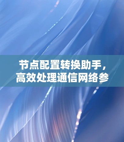 节点配置转换助手，高效处理通信网络参数迁移