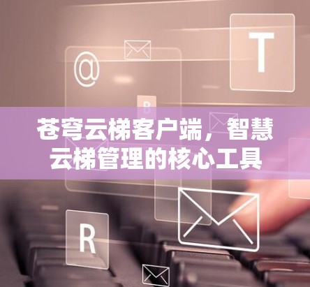 苍穹云梯客户端，智慧云梯管理的核心工具