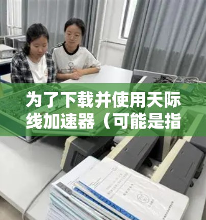 为了下载并使用天际线加速器（可能是指某个网络加速软件，如NetEase Cloud Music的加速器或其他工具）请按照以下步骤操作