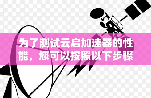 为了测试云启加速器的性能,您可以按照以下步骤进行 为了测试云启加速器的性能,您可以按照以下步骤进行