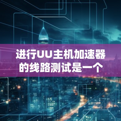 进行UU主机加速器的线路测试是一个系统且复杂的过程，需要遵循以下步骤和注意事项，以确保加速器的稳定性和性能。以下是详细的测试步骤和建议