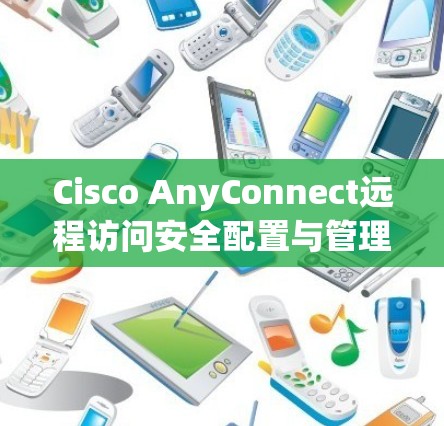 Cisco AnyConnect远程访问安全配置与管理指南 Cisco AnyConnect远程访问安全配置与管理指南