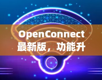 OpenConnect最新版,功能升级与应用场景分析 OpenConnect最新版,功能升级与应用场景分析