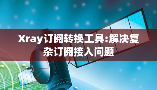 Xray订阅转换工具:解决复杂订阅接入问题