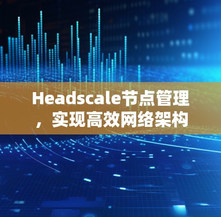 Headscale节点管理，实现高效网络架构