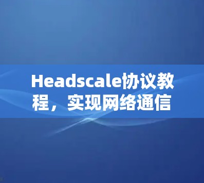 Headscale协议教程，实现网络通信隐私保护