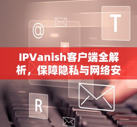 IPVanish客户端全解析，保障隐私与网络安全