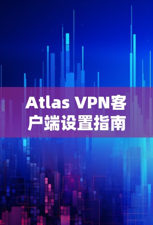 Atlas VPN客户端设置指南，从安装到配置的全步骤