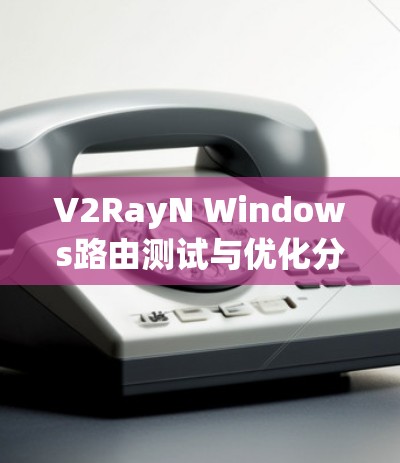 V2RayN Windows路由测试与优化分析