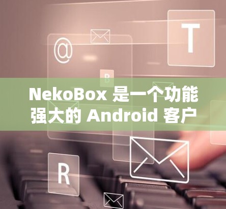 NekoBox 是一个功能强大的 Android 客户端，能够帮助用户轻松下载和处理多种视频平台的内容。以下是对 NekoBox 客户端的详细分析和使用指南