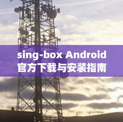 sing-box Android官方下载与安装指南