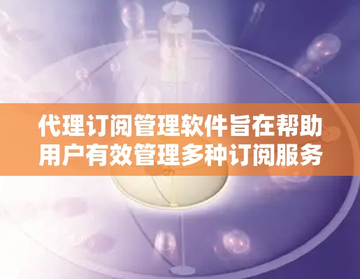 代理订阅管理软件旨在帮助用户有效管理多种订阅服务，提供全面的功能来优化订阅体验。以下是对该软件的详细分析