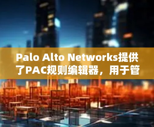 Palo Alto Networks提供了PAC规则编辑器，用于管理基于主机的访问控制列表（PAC）以下是详细说明
