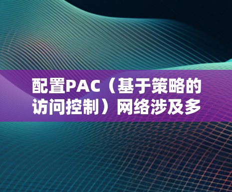 配置PAC（基于策略的访问控制）网络涉及多个步骤，确保网络安全并满足业务需求。以下是详细的PAC配置步骤