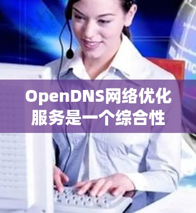 OpenDNS网络优化服务是一个综合性的解决方案，旨在通过先进的技术提升网络性能和安全性。以下是对该服务的详细分析和总结