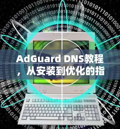 AdGuard DNS教程，从安装到优化的指南