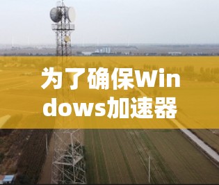 为了确保Windows加速器的正常运行和有效性，以下是详细的测试步骤和建议