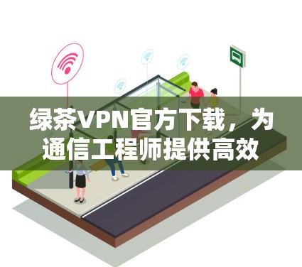 绿茶VPN官方下载，为通信工程师提供高效网络解决方案