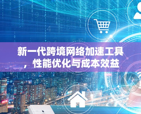 新一代跨境网络加速工具，性能优化与成本效益
