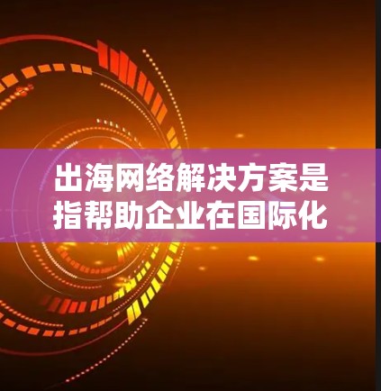 出海网络解决方案是指帮助企业在国际化进程中，通过高效、安全、可靠的网络连接和管理，确保业务数据和应用的顺畅传输和访问。以下是出海网络解决方案的关键组成部分和提供的服务