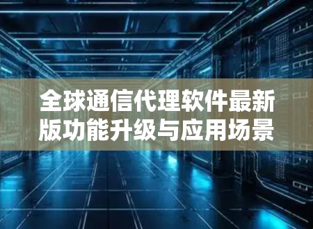 全球通信代理软件最新版功能升级与应用场景分析