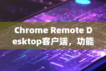Chrome Remote Desktop客户端，功能与应用解析