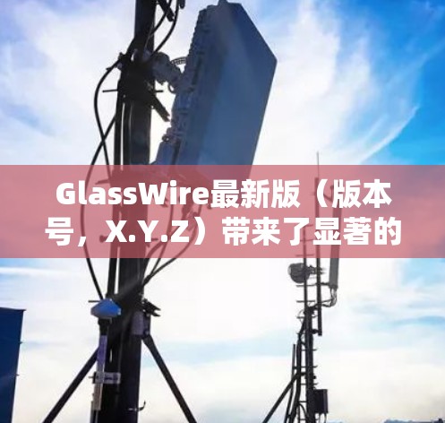GlassWire最新版（版本号，X.Y.Z）带来了显著的功能提升和改进，进一步增强了数据监控和安全保护能力。以下是其主要更新内容