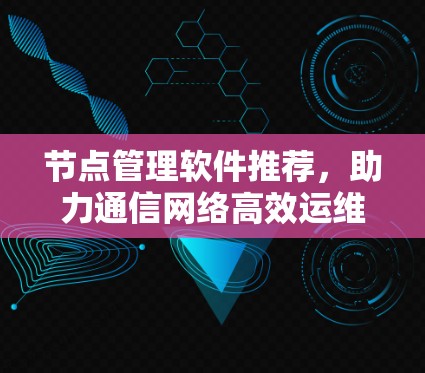 节点管理软件推荐,助力通信网络高效运维 节点管理软件推荐,助力通信网络高效运维
