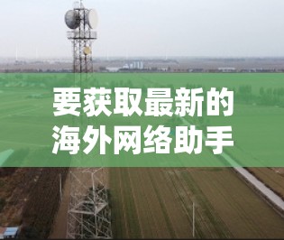 要获取最新的海外网络助手,建议关注以下几个方面 要获取最新的海外网络助手,建议关注以下几个方面