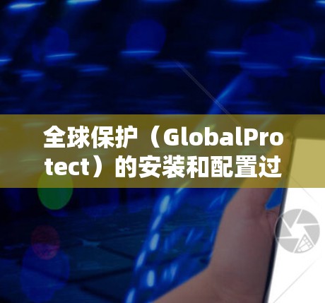全球保护（GlobalProtect）的安装和配置过程虽然涉及多个步骤，但可以通过以下分步说明来完成。请注意，以下步骤基于一般情况，具体操作可能会因版本或环境不同而有所差异