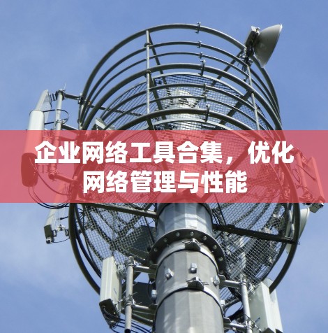 企业网络工具合集,优化网络管理与性能 企业网络工具合集,优化网络管理与性能