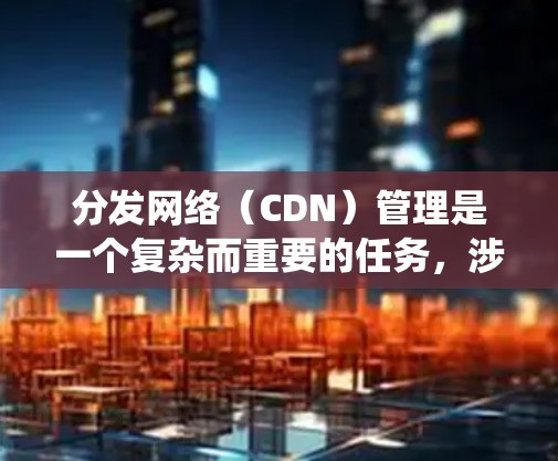 分发网络（CDN）管理是一个复杂而重要的任务，涉及多个方面的考虑和策略。以下是对CDN管理的系统化总结