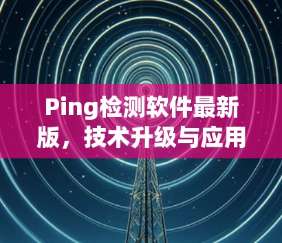 Ping检测软件最新版，技术升级与应用场景