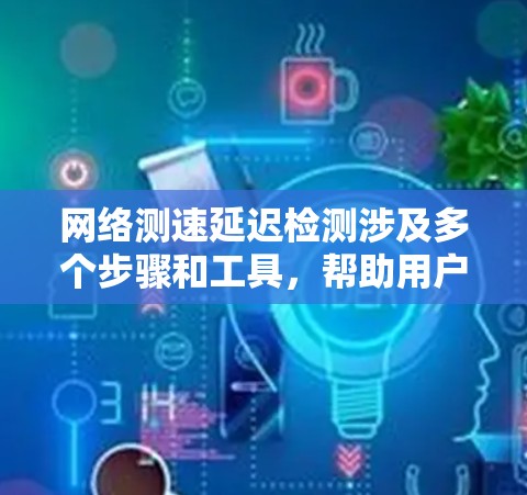 网络测速延迟检测涉及多个步骤和工具，帮助用户识别和解决网络延迟问题。以下是详细的步骤说明