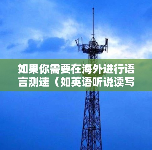 如果你需要在海外进行语言测速(如英语听说读写能力测量)以下是一些常用的方法和资源 如果你需要在海外进行语言测速(如英语听说读写能力测量)以下是一些常用的方法和资源