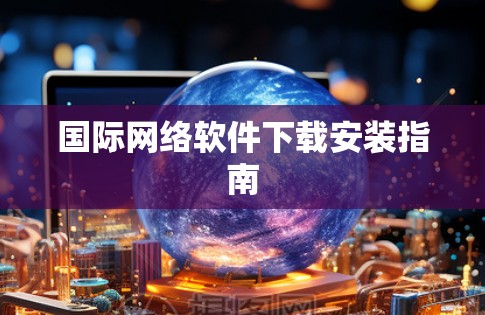 国际网络软件下载安装指南 国际网络软件下载安装指南