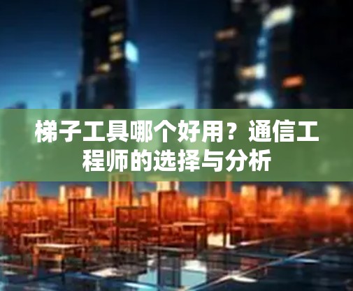 梯子工具哪个好用?通信工程师的选择与分析 梯子工具哪个好用?通信工程师的选择与分析