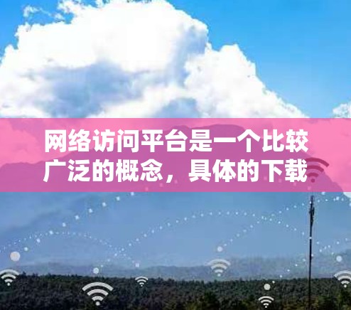 网络访问平台是一个比较广泛的概念,具体的下载方法和平台类型取决于你的需求。以下是一些常见的网络访问平台及其下载方式 网络访问平台是一个比较广泛的概念,具体的下载方法和平台类型取决于你的需求。以下是一些常见的网络访问平台及其下载方式