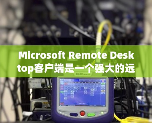 Microsoft Remote Desktop客户端是一个强大的远程控制工具，适用于在本地或移动设备上访问和管理远程计算机。以下是对该客户端的详细介绍和使用指南