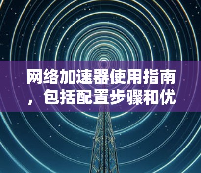 网络加速器使用指南,包括配置步骤和优化技巧