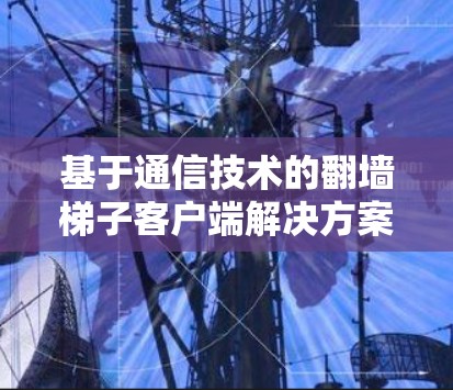 基于通信技术的翻墙梯子客户端解决方案研究与实现 基于通信技术的翻墙梯子客户端解决方案研究与实现
