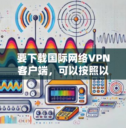 要下载国际网络VPN客户端,可以按照以下步骤操作 要下载国际网络VPN客户端,可以按照以下步骤操作