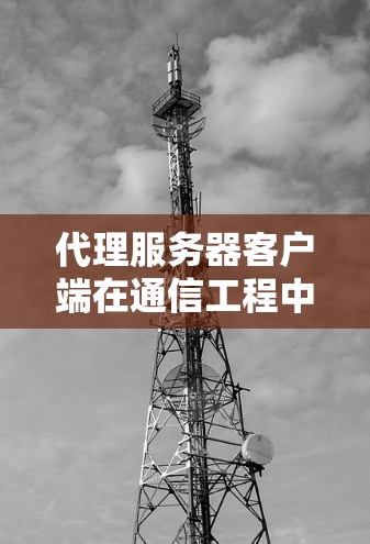 代理服务器客户端在通信工程中的应用与配置 代理服务器客户端在通信工程中的应用与配置