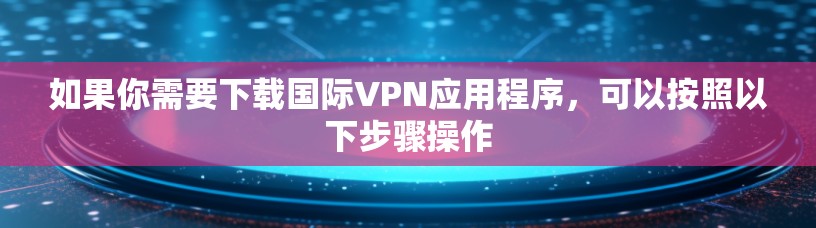 如果你需要下载国际VPN应用程序，可以按照以下步骤操作