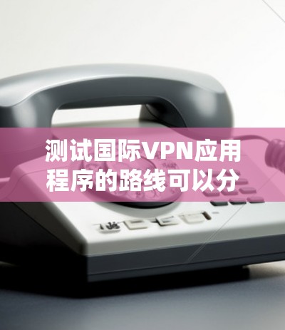 测试国际VPN应用程序的路线可以分为几个关键步骤 测试国际VPN应用程序的路线可以分为几个关键步骤
