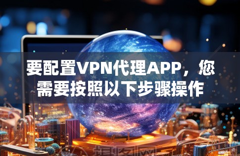 要配置VPN代理APP，您需要按照以下步骤操作
