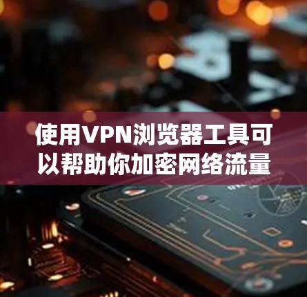 使用VPN浏览器工具可以帮助你加密网络流量，保护隐私，绕过地理限制。以下是使用VPN工具的步骤指南