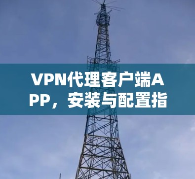 VPN代理客户端APP,安装与配置指南 VPN代理客户端APP,安装与配置指南