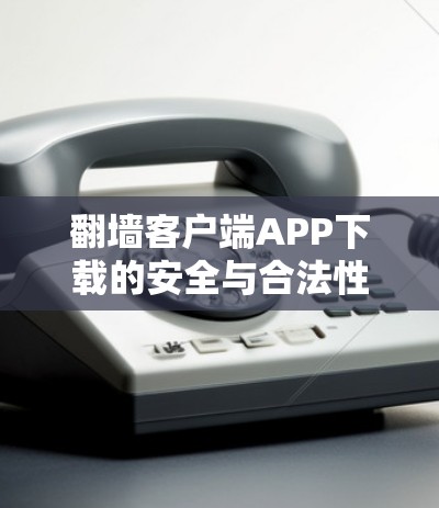 翻墙客户端APP下载的安全与合法性 翻墙客户端APP下载的安全与合法性